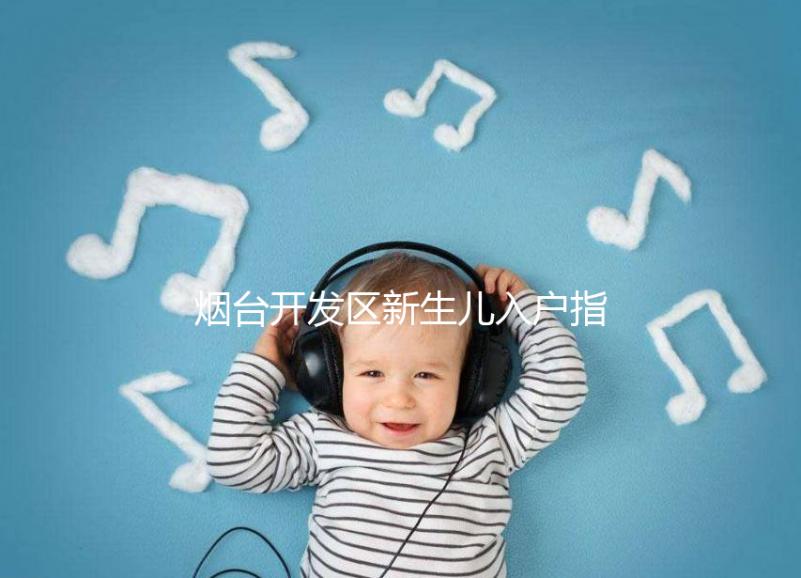煙臺開發區新生兒入戶指南，詳細地址加電話請查收