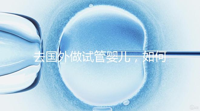 去國(guó)外做試管嬰兒,如何選擇靠譜的服務(wù)機(jī)構(gòu)