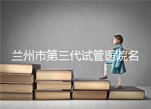 蘭州市第三代試管醫(yī)院名單公布，了解試管嬰兒醫(yī)療機構(gòu)