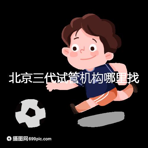 北京三代試管機構哪里找?如何挑選醫(yī)院?