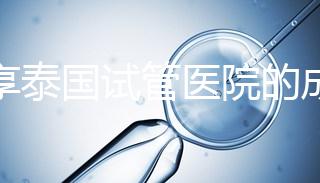 分享泰國試管醫院的成功率，醫院不同，優勢多，幫你選擇
