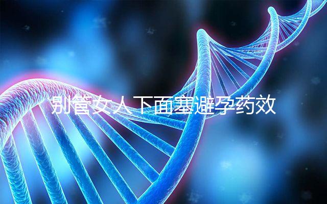 別管女人下面塞避孕藥效果好不好了，不了解這些副作用勿做