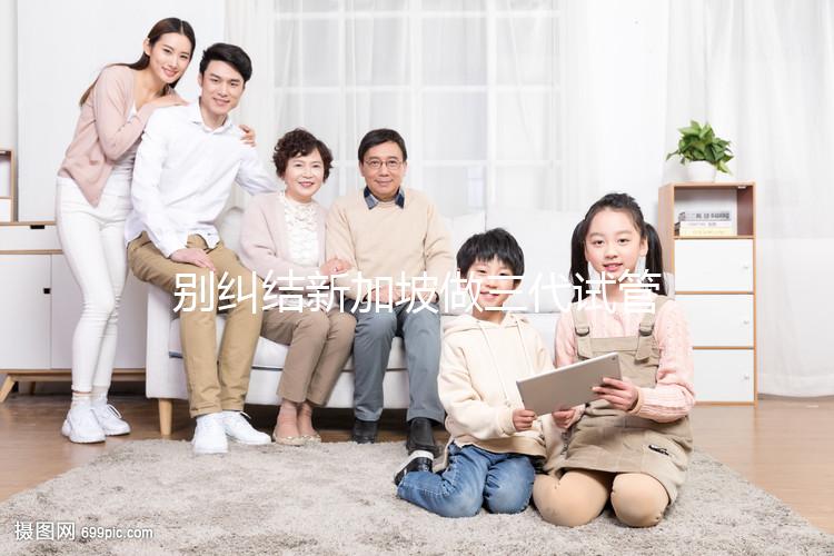 別糾結(jié)新加坡做三代試管可否找中介了,先看靠不靠譜再說