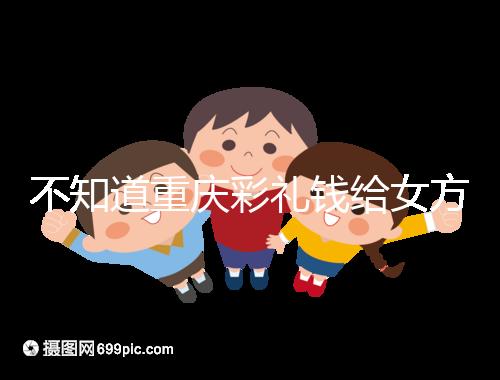 不知道重慶彩禮錢給女方多少看這，10萬什么水平一覽了然