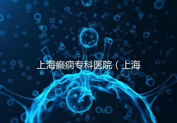 上海癲癇?？漆t(yī)院（上海治癲第一的醫(yī)院是哪家）