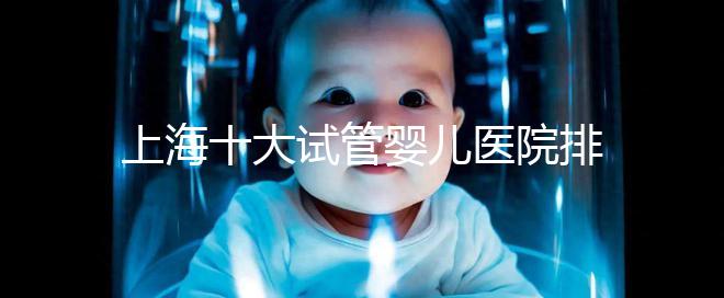 上海十大試管嬰兒醫(yī)院排名：成功率及費用對比（2025最新版）