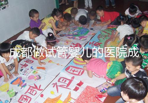 成都做試管嬰兒的醫院成功率哪家好！附方案費用詳情