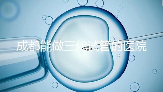 成都能做三代試管的醫院介紹，哪家技術更好要知道