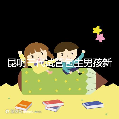 昆明三代試管包生男孩新騙局！別被價格便宜、幾率大迷了眼