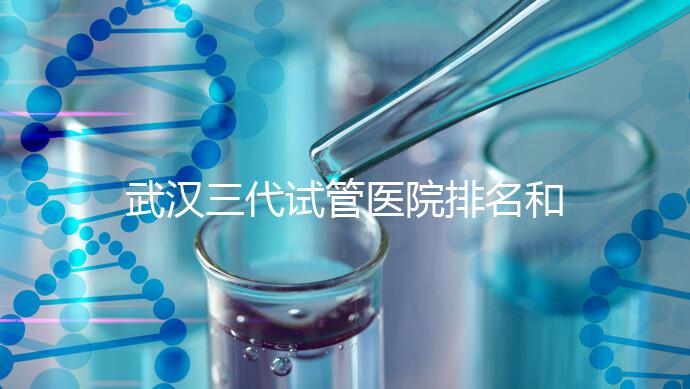 武漢三代試管醫(yī)院排名和介紹,附武漢三代試管醫(yī)院的成功率和費用