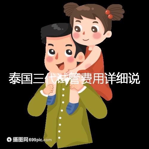 泰國三代試管費用詳細說明,費用對比分析,幫助您規(guī)劃每一步費用