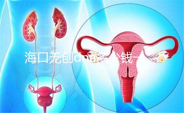 ?？跓o創dna多少錢一次一文說清，秀英、瓊山免費條件整理