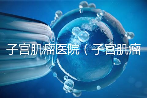 子宮肌瘤醫(yī)院(子宮肌瘤治療最好的醫(yī)院)