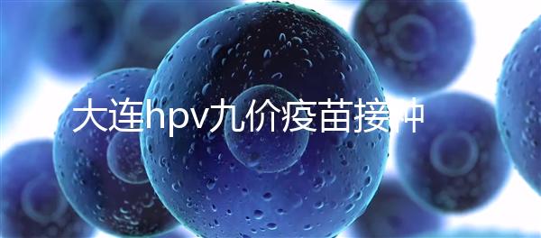 大連hpv九價(jià)疫苗接種點(diǎn)分享，中山、西崗這些醫(yī)院都能預(yù)約