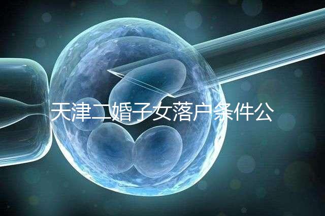 天津二婚子女落戶條件公布，想了解2024年新政策