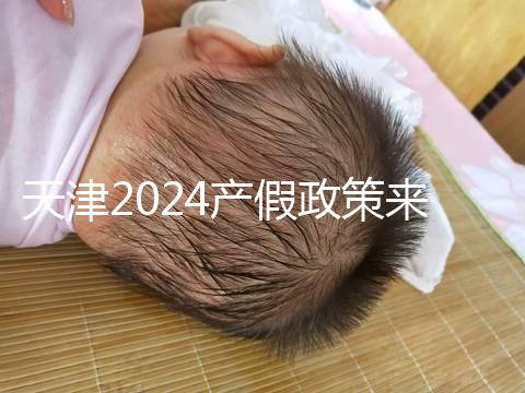 天津2024產假政策來了，剖腹產休158天工資怎么發放看這