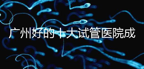 廣州好的十大試管醫(yī)院成功率排名，第1醫(yī)院名副其實
