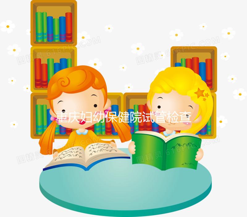 重慶婦幼保健院試管檢查費(fèi)用多少戳，全套項(xiàng)目做完只要...