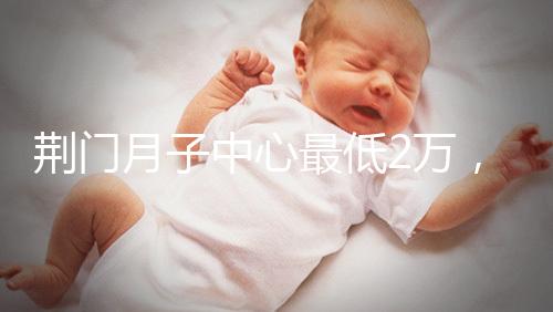 荊門月子中心最低2萬,這三家想省錢的機構(gòu)不容錯過