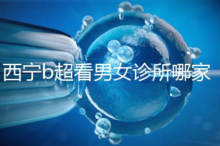 西寧b超看男女診所哪家好一文說(shuō)清,湟中區(qū)、城中區(qū)費(fèi)用不同