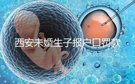 西安未婚生子報戶口罰款多少看這，內含再婚遷戶口流程