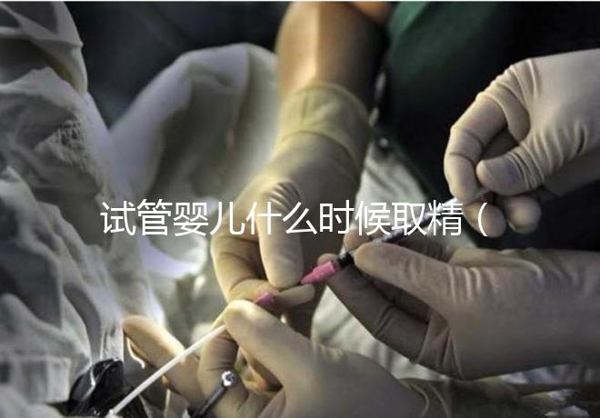 試管嬰兒什么時候取精（試管嬰兒什么時候取精是男孩的）