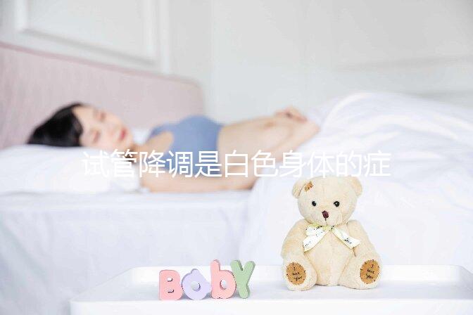 試管降調(diào)是白色身體的癥狀嗎？預(yù)防和處理降調(diào)失敗的方法