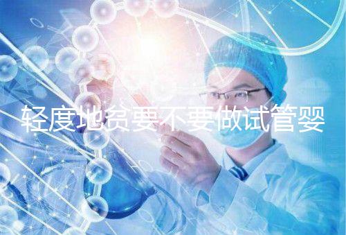 輕度地貧要不要做試管嬰兒？具體要以嚴(yán)重程度而定