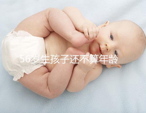 56歲生孩子還不算年齡太大？看二胎正不正常就明了
