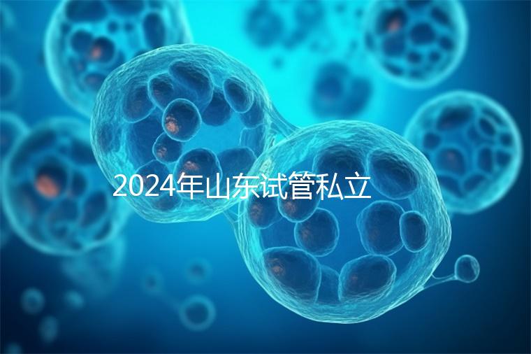 2024年山東試管私立醫院排名公開，哪家供卵機構好一目了然