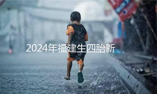 2024年福建生四胎新政策獎勵多少，去哪里分析，快速收藏